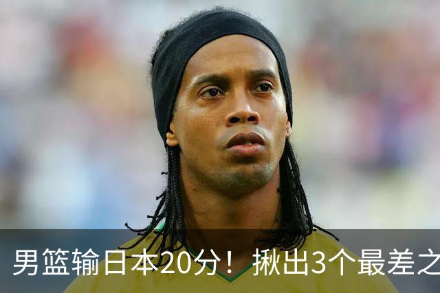 男篮输日本20分！揪出3个最差之人，坑惨了球队
